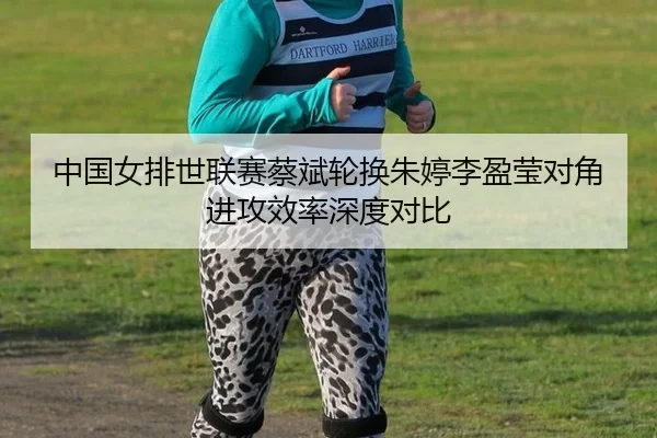 中国女排世联赛蔡斌轮换朱婷李盈莹对角进攻效率深度对比