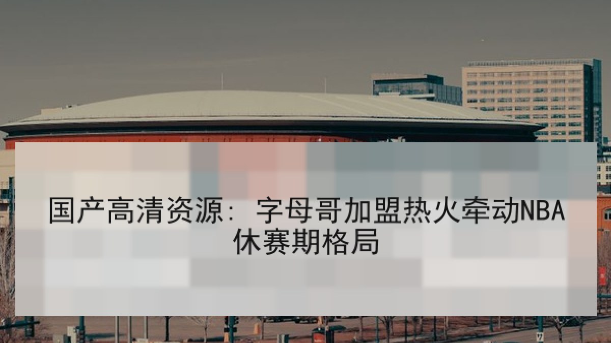国产高清资源: 字母哥加盟热火牵动NBA休赛期格局