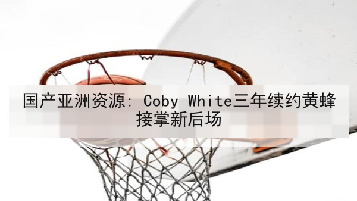 国产亚洲资源: Coby White三年续约黄蜂接掌新后场 国产亚洲资源: Coby White三年续约黄蜂接掌新后场