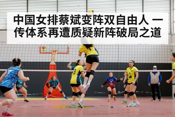 中国女排蔡斌变阵双自由人 一传体系再遭质疑新阵破局之道