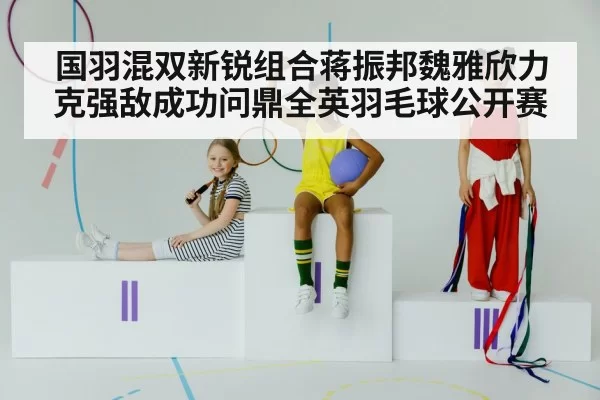 国羽混双新锐组合蒋振邦魏雅欣力克强敌成功问鼎全英羽毛球公开赛