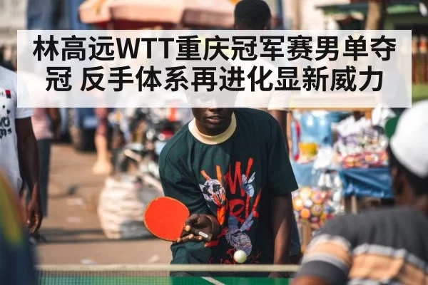 林高远WTT重庆冠军赛男单夺冠 反手体系再进化显新威力