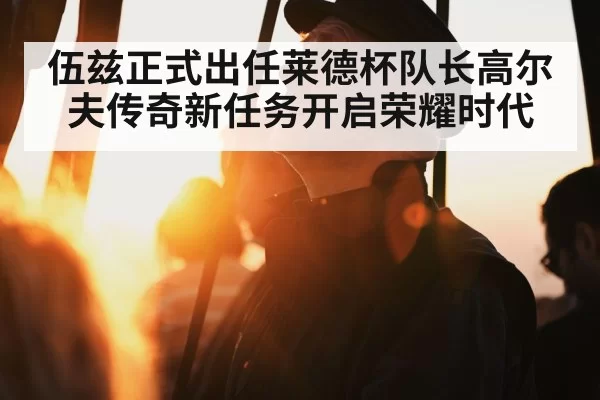 伍兹正式出任莱德杯队长高尔夫传奇新任务开启荣耀时代